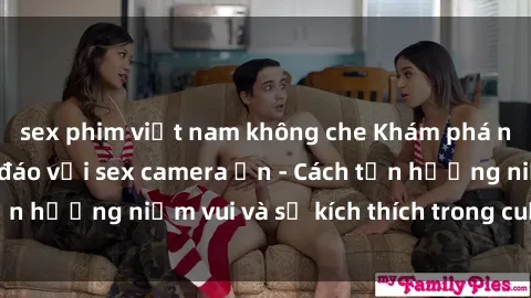 sex phim việt nam không che Khám phá những bí mật độc đáo với sex camera ẩn - Cách tận hưởng niềm vui và sự kích thích trong cuộc sống