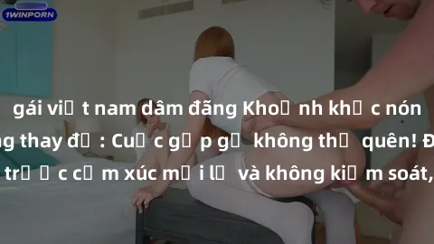 gái việt nam dâm đãng Khoảnh khắc nóng bỏng trong phòng thay đồ: Cuộc gặp gỡ không thể quên! Được thăng hoa trước cảm xúc mới lạ và không kiểm soát, liệu họ có thể kìm nén được không?