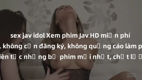sex jav idol Xem phim Jav HD miễn phí tại website uy tín, không cần đăng ký, không quảng cáo làm phiền. Cập nhật liên tục những bộ phim mới nhất, chất lượng cao đến từ Nhật Bản. Hãy thỏa mãn niềm đam 