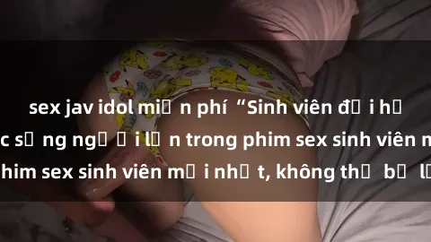 sex jav idol miễn phí “Sinh viên đại học tham gia vào cuộc sống người lớn trong phim sex sinh viên mới nhất, không thể bỏ lỡ!”