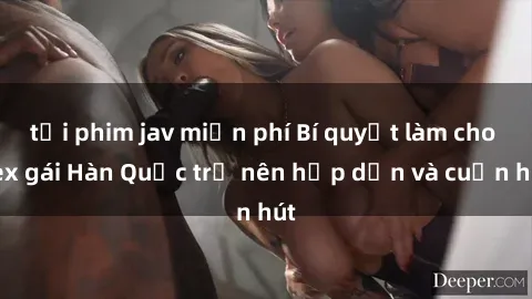 tải phim jav miễn phí Bí quyết làm cho sex gái Hàn Quốc trở nên hấp dẫn và cuốn hút