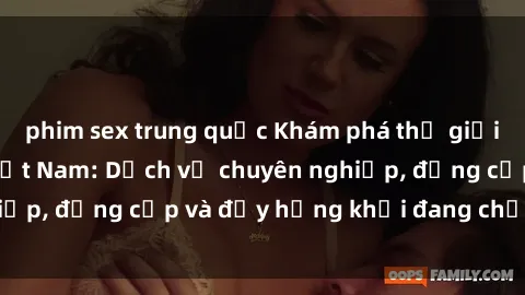 phim sex trung quốc Khám phá thế giới của sex gái gọi Việt Nam: Dịch vụ chuyên nghiệp, đẳng cấp và đầy hứng khởi đang chờ đón bạn