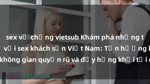 sex vợ chồng vietsub Khám phá những trải nghiệm mới lạ với sex khách sạn Việt Nam: Tận hưởng không gian quyến rũ và đầy hứng khởi tại các điểm đến độc đáo