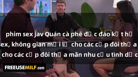 phim sex jav Quán cà phê độc đáo kết hợp với không gian sex, không gian mới lạ cho các cặp đôi thỏa mãn nhu cầu tình dục