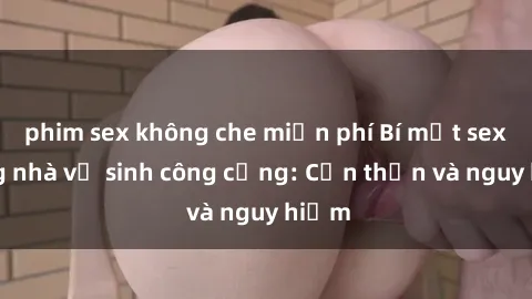 phim sex không che miễn phí Bí mật sex trong nhà vệ sinh công cộng: Cẩn thận và nguy hiểm