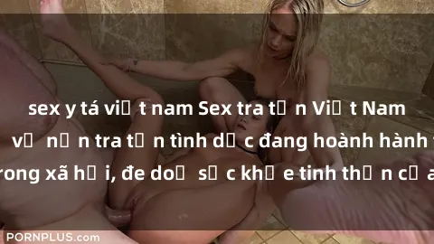 sex y tá việt nam Sex tra tấn Việt Nam: Sự thật đáng sợ về nạn tra tấn tình dục đang hoành hành trong xã hội, đe doạ sức khỏe tinh thần của hàng ngàn người dân.