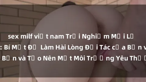 sex milf việt nam Trải Nghiệm Mới Lạ với Sex Trói Buộc: Bí Mật Để Làm Hài Lòng Đối Tác của Bạn và Tạo Nên Một Môi Trường Yêu Thương Đam Mê mới.