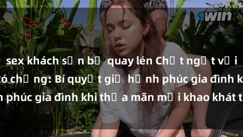 sex khách sạn bị quay lén Chết ngất với sex gái Việt Nam có chồng: Bí quyết giữ hạnh phúc gia đình khi thỏa mãn mọi khao khát tình dục