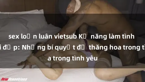sex loạn luân vietsub Kỹ năng làm tình với gái đẹp: Những bí quyết để thăng hoa trong tình yêu