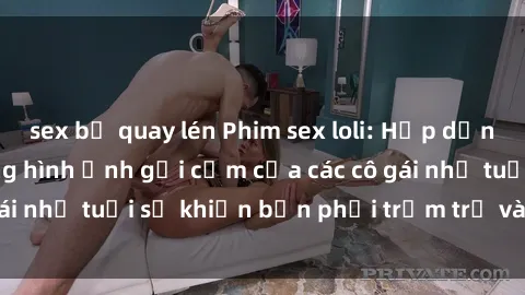 sex bị quay lén Phim sex loli: Hấp dẫn và gây sốc - Những hình ảnh gợi cảm của các cô gái nhỏ tuổi sẽ khiến bạn phải trầm trồ và đắm đuối.