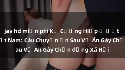 jav hd miễn phí Kẻ Cưỡng Hiếp Ế Ướt Trời Mưa ở Việt Nam: Câu Chuyện ẩn Sau Vụ Án Gây Chấn động Xã Hội