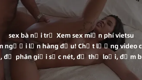 sex bà nội trợ Xem sex miễn phí vietsub tại nhà hàng phim người lớn hàng đầu! Chất lượng video cao cấp, độ phân giải sắc nét, đủ thể loại, đảm bảo làm hài lòng mọi người.