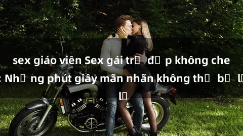 sex giáo viên Sex gái trẻ đẹp không che: Những phút giây mãn nhãn không thể bỏ lỡ