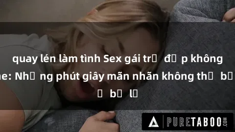 quay lén làm tình Sex gái trẻ đẹp không che: Những phút giây mãn nhãn không thể bỏ lỡ