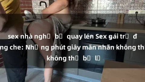 sex nhà nghỉ bị quay lén Sex gái trẻ đẹp không che: Những phút giây mãn nhãn không thể bỏ lỡ