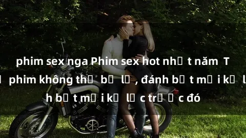 phim sex nga Phim sex hot nhất năm  Top những bộ phim không thể bỏ lỡ, đánh bật mọi kỷ lục trước đó