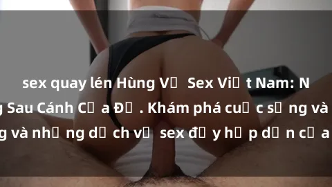 sex quay lén Hùng Vỹ Sex Việt Nam: Những Bí Mật Đằng Sau Cánh Cửa Đỏ. Khám phá cuộc sống và những dịch vụ sex đầy hấp dẫn của người Việt Nam.