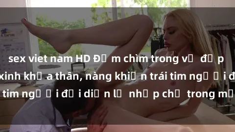 sex viet nam HD Đắm chìm trong vẻ đẹp tự nhiên của gái xinh khỏa thân, nàng khiến trái tim người đối diện lỡ nhịp chỉ trong một cái nhìn.