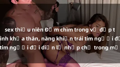 sex thiếu niên Đắm chìm trong vẻ đẹp tự nhiên của gái xinh khỏa thân, nàng khiến trái tim người đối diện lỡ nhịp chỉ trong một cái nhìn.