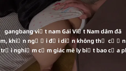 gangbang việt nam Gái Việt Nam dâm đãng làm tình say đắm, khiến người đối diện không thể cưỡng lại được. Hãy trải nghiệm cảm giác mê ly biết bao của phong cách yêu đương đậm chất dân tộc!