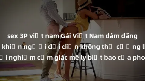 sex 3P việt nam Gái Việt Nam dâm đãng làm tình say đắm, khiến người đối diện không thể cưỡng lại được. Hãy trải nghiệm cảm giác mê ly biết bao của phong cách yêu đương đậm chất dân tộc!