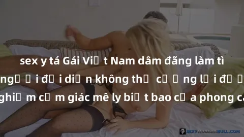 sex y tá Gái Việt Nam dâm đãng làm tình say đắm, khiến người đối diện không thể cưỡng lại được. Hãy trải nghiệm cảm giác mê ly biết bao của phong cách yêu đương đậm chất dân tộc!