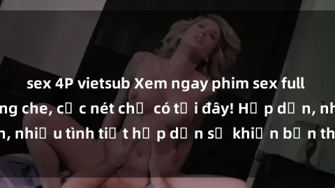 sex 4P vietsub Xem ngay phim sex full HD đỉnh cao, không che, cực nét chỉ có tại đây! Hấp dẫn, nhiều tình tiết hấp dẫn sẽ khiến bạn thỏa mãn đắm say.