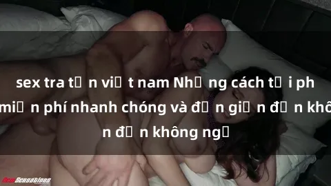 sex tra tấn việt nam Những cách tải phim sex miễn phí nhanh chóng và đơn giản đến không ngờ