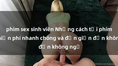 phim sex sinh viên Những cách tải phim sex miễn phí nhanh chóng và đơn giản đến không ngờ