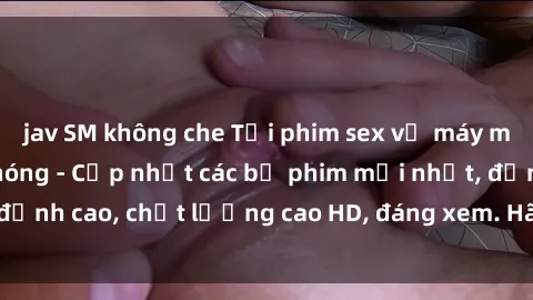 jav SM không che Tải phim sex về máy miễn phí và nhanh chóng - Cập nhật các bộ phim mới nhất, đỉnh cao, chất lượng cao HD, đáng xem. Hãy trải nghiệm ngay!