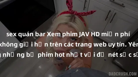 sex quán bar Xem phim JAV HD miễn phí chất lượng cao, không giới hạn trên các trang web uy tín. Yên tâm tận hưởng những bộ phim hot nhất với độ nét sắc sảo, đẹp mắt ngay tại nhà. Hãy trải nghiệm ngay!