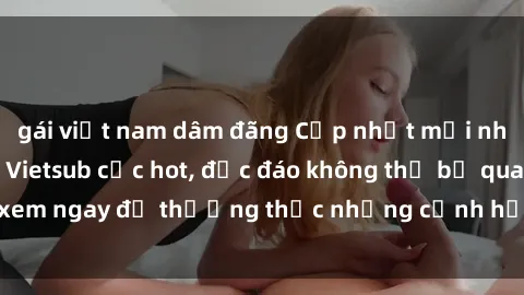 gái việt nam dâm đãng Cập nhật mới nhất: Top phim JAV Vietsub cực hot, độc đáo không thể bỏ qua, xem ngay để thưởng thức những cảnh hấp dẫn và đầy kích thích!