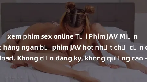 xem phim sex online Tải Phim JAV Miễn Phí - Thưởng thức hàng ngàn bộ phim JAV hot nhất chỉ cần click download. Không cần đăng ký, không quảng cáo - Dễ dàng tải về và xem online!