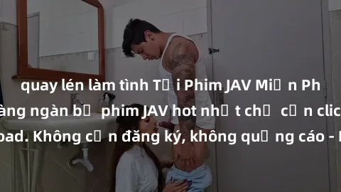 quay lén làm tình Tải Phim JAV Miễn Phí - Thưởng thức hàng ngàn bộ phim JAV hot nhất chỉ cần click download. Không cần đăng ký, không quảng cáo - Dễ dàng tải về và xem online!