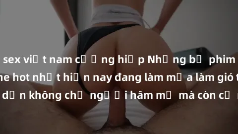 sex việt nam cưỡng hiếp Những bộ phim JAV idol không che hot nhất hiện nay đang làm mưa làm gió trên mạng, hấp dẫn không chỉ người hâm mộ mà còn cả những ai mới tìm hiểu về thể loại này!