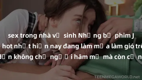 sex trong nhà vệ sinh Những bộ phim JAV idol không che hot nhất hiện nay đang làm mưa làm gió trên mạng, hấp dẫn không chỉ người hâm mộ mà còn cả những ai mới tìm hiểu về thể loại này!
