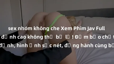sex nhóm không che Xem Phim Jav Full HD: Những bộ phim đỉnh cao không thể bỏ lỡ! Đảm bảo chất lượng ổn định, hình ảnh sắc nét, đồng hành cùng bạn trong những giây phút thư giãn!
