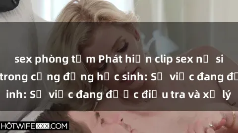 sex phòng tắm Phát hiện clip sex nữ sinh gây chấn động trong cộng đồng học sinh: Sự việc đang được điều tra và xử lý