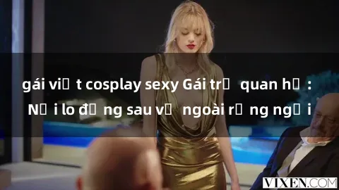 gái việt cosplay sexy Gái trẻ quan hệ: Nỗi lo đằng sau vẻ ngoài rạng ngời