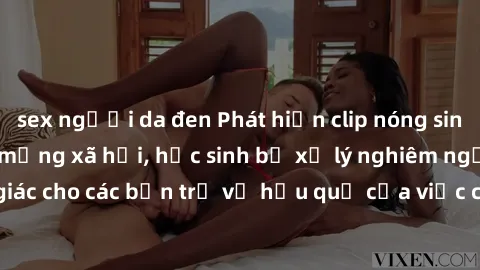 sex người da đen Phát hiện clip nóng sinh viên gây sốt trên mạng xã hội, học sinh bị xử lý nghiêm ngặt. Đây là cảnh giác cho các bạn trẻ về hậu quả của việc chia sẻ thông tin trái phép trên internet.
