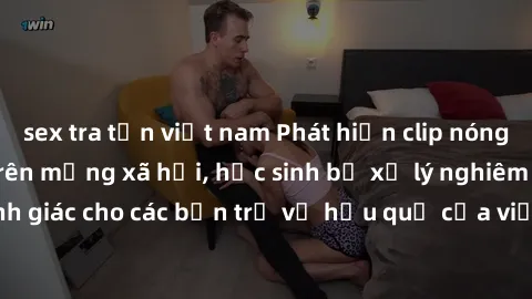 sex tra tấn việt nam Phát hiện clip nóng sinh viên gây sốt trên mạng xã hội, học sinh bị xử lý nghiêm ngặt. Đây là cảnh giác cho các bạn trẻ về hậu quả của việc chia sẻ thông tin trái phép trên intern