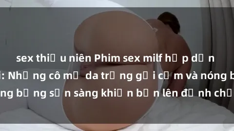 sex thiếu niên Phim sex milf hấp dẫn nhất mọi thời đại: Những cô mẹ da trắng gợi cảm và nóng bỏng sẵn sàng khiến bạn lên đỉnh chỉ trong chớp mắt!