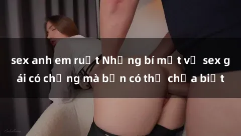 sex anh em ruột Những bí mật về sex gái có chồng mà bạn có thể chưa biết