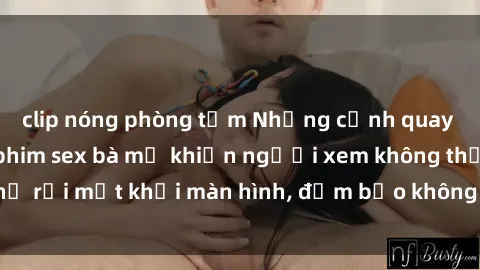 clip nóng phòng tắm Những cảnh quay nóng bỏng trong phim sex bà mẹ khiến người xem không thể rời mắt khỏi màn hình, đảm bảo không làm bạn thất vọng!