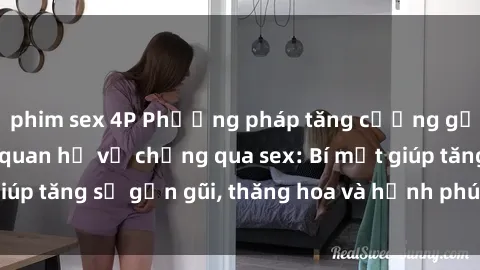 phim sex 4P Phương pháp tăng cường gắn kết trong mối quan hệ vợ chồng qua sex: Bí mật giúp tăng sự gần gũi, thăng hoa và hạnh phúc cho cặp đôi