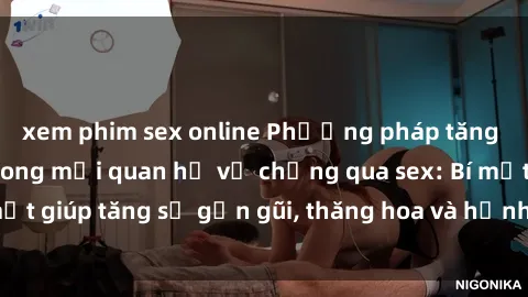 xem phim sex online Phương pháp tăng cường gắn kết trong mối quan hệ vợ chồng qua sex: Bí mật giúp tăng sự gần gũi, thăng hoa và hạnh phúc cho cặp đôi