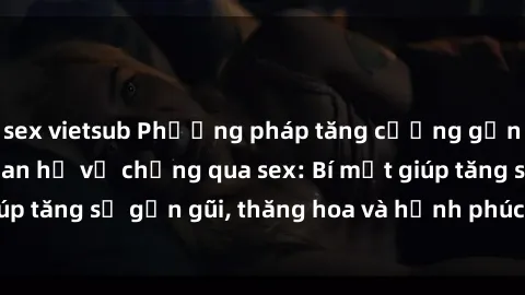 sex vietsub Phương pháp tăng cường gắn kết trong mối quan hệ vợ chồng qua sex: Bí mật giúp tăng sự gần gũi, thăng hoa và hạnh phúc cho cặp đôi
