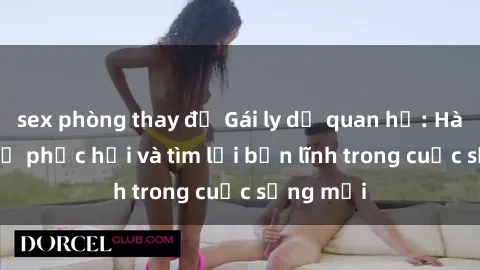 sex phòng thay đồ Gái ly dị quan hệ: Hành trình tự phục hồi và tìm lại bản lĩnh trong cuộc sống mới