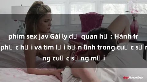 phim sex jav Gái ly dị quan hệ: Hành trình tự phục hồi và tìm lại bản lĩnh trong cuộc sống mới