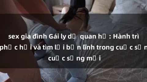 sex gia đình Gái ly dị quan hệ: Hành trình tự phục hồi và tìm lại bản lĩnh trong cuộc sống mới
